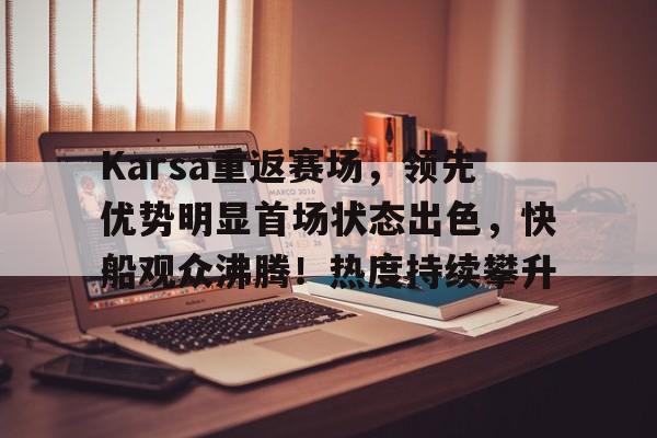 九游官网电脑版网页-Karsa重返赛场，领先优势明显首场状态出色，快船观众沸腾！热度持续攀升的简单介绍-九游官网电脑版网页